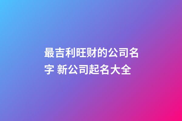 最吉利旺财的公司名字 新公司起名大全-第1张-公司起名-玄机派